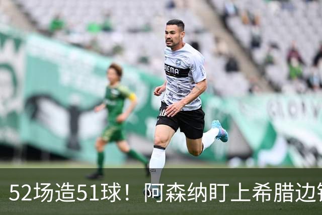 52场造51球！阿森纳盯上希腊边锋，3500万英镑或创比甲纪录